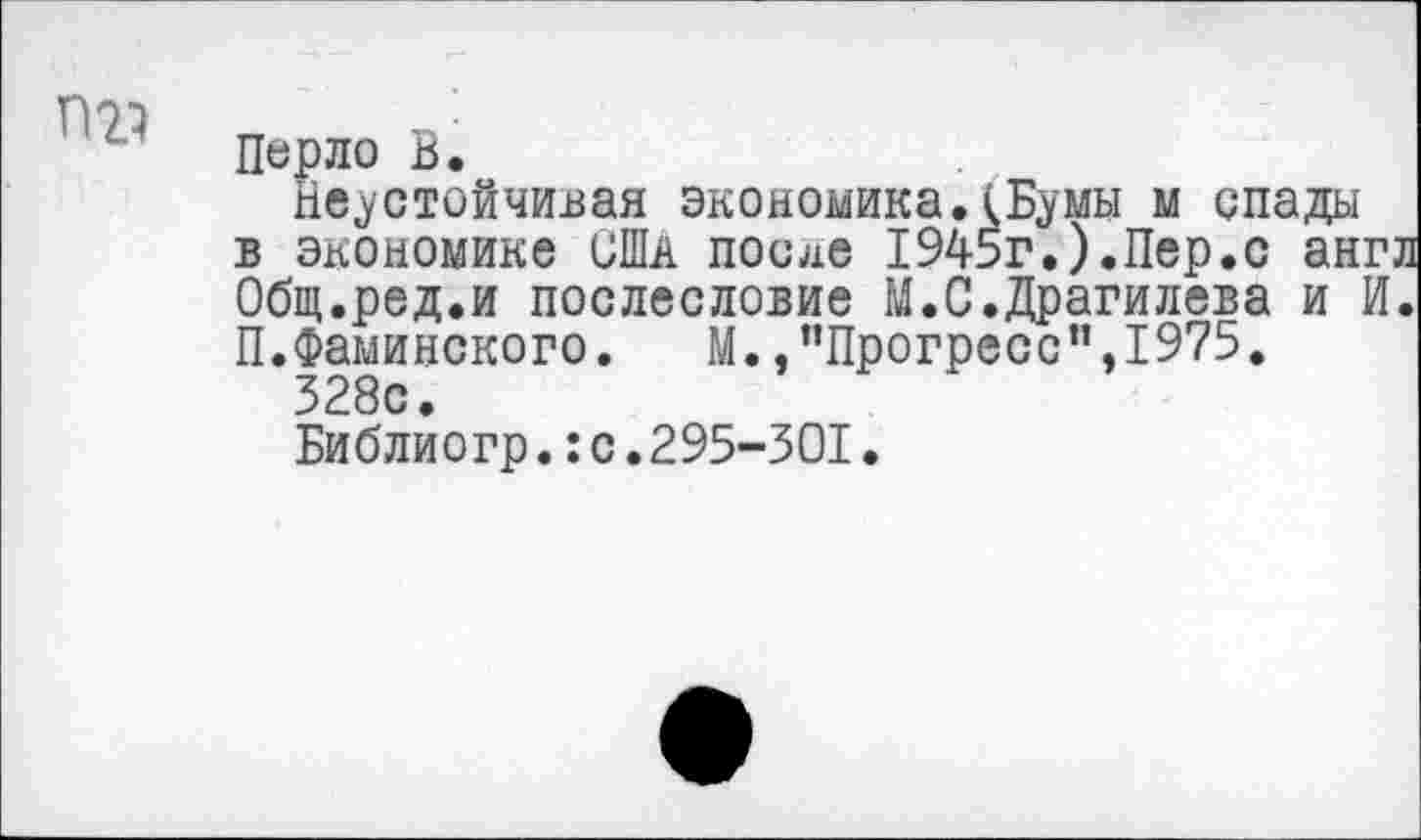 ﻿П21
Перло В.
Неустойчивая экономика.(Бумы м спады в экономике США после 1945г.).Пер.с англ Общ.ред.и послесловие М.С.Драгилева и И. П.Фаминского.	М., "Прогресс’’,1975.
328с.
Библиогр.:с.295-301.